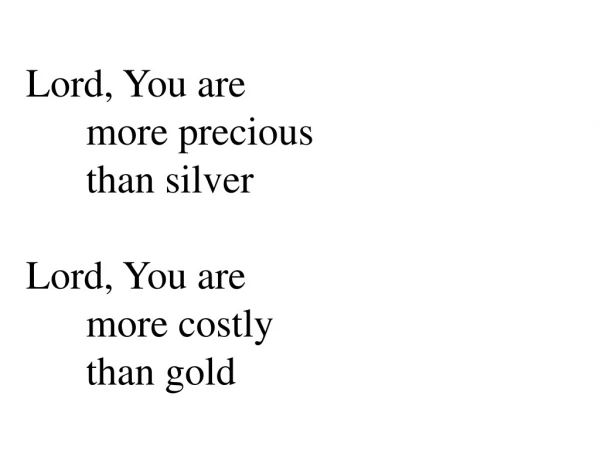 Lord, You are  	more precious  	than silver Lord, You are  	more costly  	than gold
