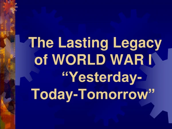 The Lasting Legacy of WORLD WAR I 	“Yesterday-Today-Tomorrow”