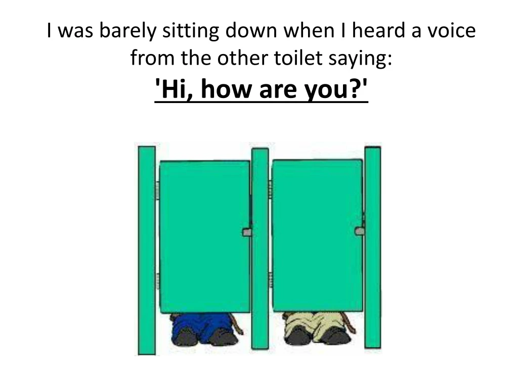 i was barely sitting down when i heard a voice from the other toilet saying hi how are you