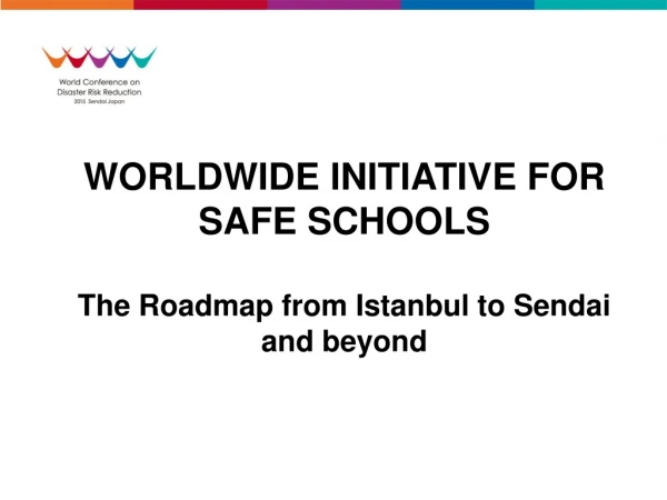 WORLDWIDE INITIATIVE FOR SAFE SCHOOLS The Roadmap from Istanbul to Sendai and beyond