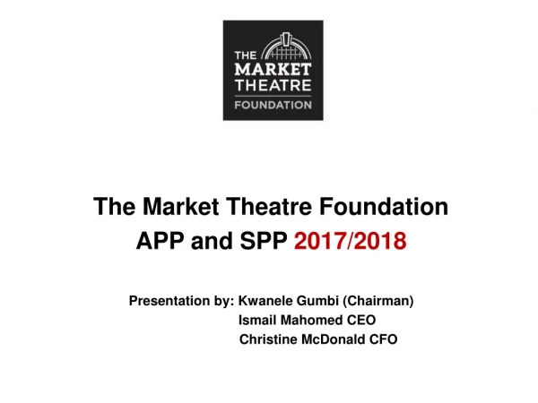 The Market Theatre Foundation APP and SPP  2017/2018 Presentation by: Kwanele Gumbi (Chairman)