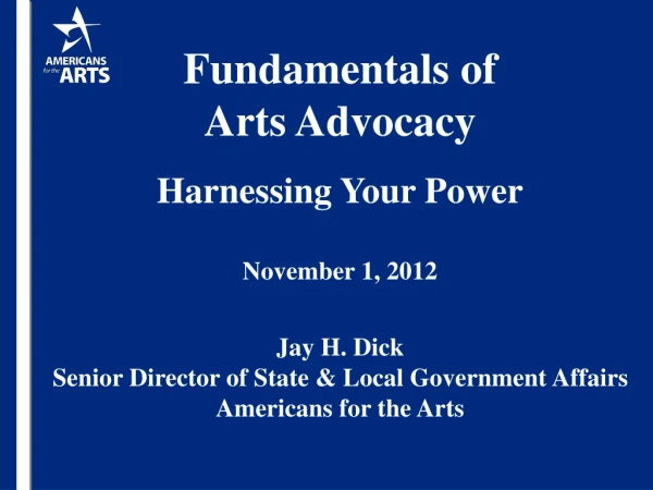 Fundamentals of  Arts Advocacy Harnessing Your Power November 1, 2012 Jay H. Dick