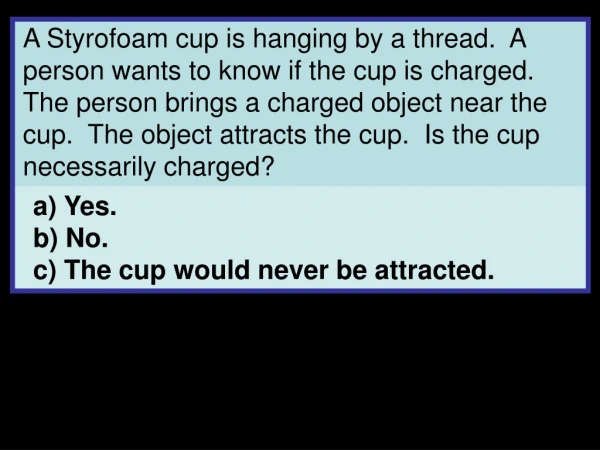 a) Yes. b) No. c) The cup would never be attracted.